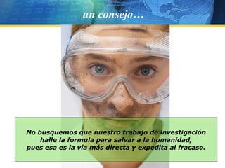 un consejo… No busquemos que nuestro trabajo de investigación halle la formula para salvar a la humanidad, pues esa es la vía más directa y expedita al fracaso. 