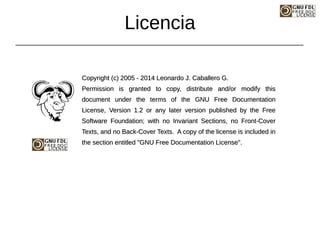 Copyright (c) 2005 - 2014 Leonardo J. Caballero G.
Copyright (c) 2005 - 2014 Leonardo J. Caballero G.
Permission is granted to copy, distribute and/or modify this
Permission is granted to copy, distribute and/or modify this
document under the terms of the GNU Free Documentation
document under the terms of the GNU Free Documentation
License, Version 1.2 or any later version published by the Free
License, Version 1.2 or any later version published by the Free
Software Foundation; with no Invariant Sections, no Front-Cover
Software Foundation; with no Invariant Sections, no Front-Cover
Texts, and no Back-Cover Texts. A copy of the license is included in
Texts, and no Back-Cover Texts. A copy of the license is included in
the section entitled "GNU Free Documentation License".
the section entitled "GNU Free Documentation License".
Licencia
 