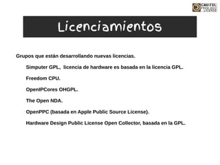Grupos que están desarrollando nuevas licencias.
Simputer GPL, licencia de hardware es basada en la licencia GPL.
Freedom CPU.
OpenIPCores OHGPL.
The Open NDA.
OpenPPC (basada en Apple Public Source License).
Hardware Design Public License Open Collector, basada en la GPL.
Licenciamientos
 