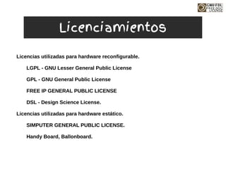 Licencias utilizadas para hardware reconfigurable.
LGPL - GNU Lesser General Public License
GPL - GNU General Public License
FREE IP GENERAL PUBLIC LICENSE
DSL - Design Science License.
Licencias utilizadas para hardware estático.
SIMPUTER GENERAL PUBLIC LICENSE.
Handy Board, Ballonboard.
Licenciamientos
 