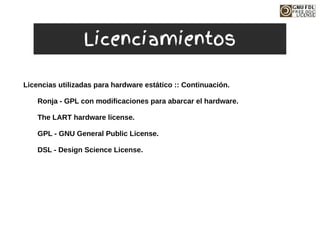 Licencias utilizadas para hardware estático :: Continuación.
Ronja - GPL con modificaciones para abarcar el hardware.
The LART hardware license.
GPL - GNU General Public License.
DSL - Design Science License.
Licenciamientos
 