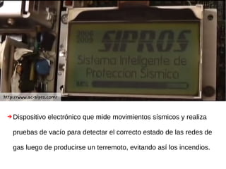 ➔Dispositivo electrónico que mide movimientos sísmicos y realiza
pruebas de vacío para detectar el correcto estado de las redes de
gas luego de producirse un terremoto, evitando así los incendios.
http://www.ac-sipro.com/
 