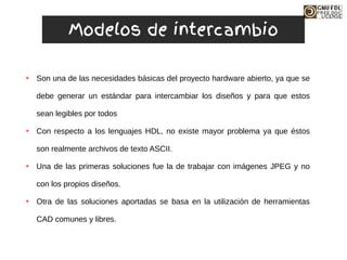 ➔ Son una de las necesidades básicas del proyecto hardware abierto, ya que se
debe generar un estándar para intercambiar los diseños y para que estos
sean legibles por todos
➔ Con respecto a los lenguajes HDL, no existe mayor problema ya que éstos
son realmente archivos de texto ASCII.
➔ Una de las primeras soluciones fue la de trabajar con imágenes JPEG y no
con los propios diseños.
➔ Otra de las soluciones aportadas se basa en la utilización de herramientas
CAD comunes y libres.
Modelos de intercambio
 