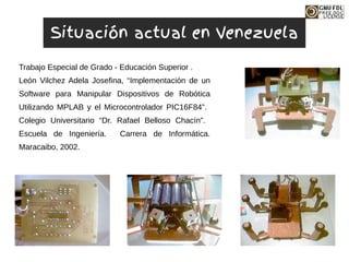 Trabajo Especial de Grado - Educación Superior .
León Vilchez Adela Josefina, “Implementación de un
Software para Manipular Dispositivos de Robótica
Utilizando MPLAB y el Microcontrolador PIC16F84”.
Colegio Universitario “Dr. Rafael Belloso Chacín”.
Escuela de Ingeniería. Carrera de Informática.
Maracaibo, 2002.
Situación actual en Venezuela
 