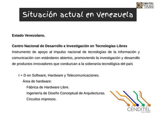 Centro Nacional de Desarrollo e Investigación en
Centro Nacional de Desarrollo e Investigación en Tecnologías
Tecnologías Libres
Libres
Instrumento de apoyo al impulso nacional de tecnologías de la información y
Instrumento de apoyo al impulso nacional de tecnologías de la información y
comunicación con estándares abiertos, promoviendo la investigación y desarrollo
comunicación con estándares abiertos, promoviendo la investigación y desarrollo
de productos innovadores que conduzcan a la soberanía tecnológica del país
de productos innovadores que conduzcan a la soberanía tecnológica del país
I + D en Software, Hardware y Telecomunicaciones.
I + D en Software, Hardware y Telecomunicaciones.
Área de hardware:
Área de hardware:
Fábrica de Hardware Libre.
Fábrica de Hardware Libre.
Ingeniería de Diseño Conceptual de Arquitecturas.
Ingeniería de Diseño Conceptual de Arquitecturas.
Circuitos impresos.
Circuitos impresos.
Estado Venezolano.
Estado Venezolano.
Situación actual en Venezuela
 