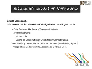 I + D en Software, Hardware y Telecomunicaciones.
Área de hardware:
Microscopia.
Diseño de Esquemáticos y Optimización Computarizada.
Capacitación y formación de recurso humano (estudiantes, PyMES,
Cooperativas), a través de la Academia de Software Libre.
Centro Nacional de Desarrollo e Investigación en Tecnologías Libres
Estado Venezolano.
Estado Venezolano.
Situación actual en Venezuela
 