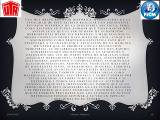 U N A M U Y B R E V E R E V I S I Ó N H I S T Ó R I C A : Q U E D A F U E R A D E L A
F I N A L I D A D D E E S T E E S C R I T O R E A L I Z A R U N A E X H A U S T I V A
R E V I S I Ó N H I S T Ó R I C A D E L A I N G E N I E R Í A M E C Á N I C A , P E R O
C O M O R E S U M E N S E P U E D E A F I R M A R Q U E T I E N E R A Í C E S M U Y
A N T I G U A S Y A Q U E E L S E R H U M A N O H A C O N S T R U I D O
H E R R A M I E N T A S D E S D E S U S O R Í G E N E S , Y M Á Q U I N A S M Á S O
M E N O S C O M P L E J A S D E S D E H A C E M I L E S D E A Ñ O S , A U N Q U E S U
N A C I M I E N T O C O M O P R O F E S I Ó N E S P E C Í F I C A E S T Á M U Y
V I N C U L A D A A L A I N V E N C I Ó N Y A P L I C A C I Ó N D E L A M Á Q U I N A
D E V A P O R Q U E S E P R O D U C E C O N L A R E V O L U C I Ó N
I N D U S T R I A L . S U D E S A R R O L L O P O S T E R I O R F U E M U Y R Á P I D O ,
C O N T R I B U Y E N D O D E C I S I V A M E N T E A L A A P A R I C I Ó N Y
E X T E N S I Ó N D E L U S O D E O T R O S T I P O S D E M Á Q U I N A S C O M O
M Á Q U I N A S H E R R A M I E N T A , F E R R O C A R R I L E S , A S C E N S O R E S Y
E L E V A D O R E S , D E P Ó S I T O S Y C O N D U C C I O N E S , A U T O M Ó V I L E S ,
E L E C T R O D O M É S T I C O S , A E R O N A V E S , V E H Í C U L O S M I L I T A R E S
D E D I F E R E N T E S T I P O S , G E N E R A D O R E S , M O T O R E S , T U R B I N A S
Y O T R O S . L O S A V A N C E S E N I N G E N I E R Í A M E C Á N I C A H A N
A P R O V E C H A D O T A M B I É N L O S D E O T R A S Á R E A S C O M O
M A T E R I A L E S , C O N T R O L , E L E C T R Ó N I C A Y C O M P U T A D O R E S P O R
C I T A R A L G U N O S . E S S O B R E T O D O E L C O M P U T A D O R Y S U
E X T E N S I Ó N A T O D O S L O S Á M B I T O S D E L A A C T I V I D A D
H U M A N A E L Q U E E S T Á I M P U L S A N D O E L C A M B I O Q U E S E H A
P R O D U C I D O E N E S T A I N G E N I E R Í A E N L A S Ú L T I M A S D É C A D A S
Y E S P R E V I S I B L E Q U E E S T A T E N D E N C I A C O N T I N Ú E , A L A V E Z
Q U E E S T A M B I É N P R E V I S I B L E Q U E L O S A V A N C E S E N N U E V O S
M A T E R I A L E S P U E D A N S U P O N E R A S U V E Z U N I M P U L S O
A D I C I O N A L E N E L F U T U R O .
23/06/2016 Christian Villafuerte 4
 