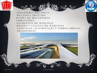 I N G E N I E R Í A M E C Á N I C A :
M E C Á N I C A A P L I C A DA
T E O R Í A D E M E C A N I S M O S
V I B R AC I O N E S
E L E M E N T O S D E M Á Q U I N A S
D I S E Ñ O Y C Á L C U L O D E M Á Q U I N A S
V E H Í C U L O S ( AU T O M Ó V I L E S Y F E R R O C A R R I L E S )
T R A N S P O R T E S
23/06/2016 Christian Villafuerte 5
 