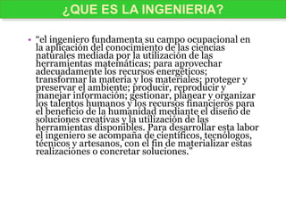 • “el ingeniero fundamenta su campo ocupacional en
la aplicación del conocimiento de las ciencias
naturales mediada por la utilización de las
herramientas matemáticas; para aprovechar
adecuadamente los recursos energéticos;
transformar la materia y los materiales; proteger y
preservar el ambiente; producir, reproducir y
manejar información; gestionar, planear y organizar
los talentos humanos y los recursos financieros para
el beneficio de la humanidad mediante el diseño de
soluciones creativas y la utilización de las
herramientas disponibles. Para desarrollar esta labor
el ingeniero se acompaña de científicos, tecnólogos,
técnicos y artesanos, con el fin de materializar estas
realizaciones o concretar soluciones.”
¿QUE ES LA INGENIERIA?
 