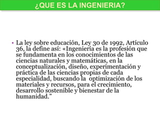 • La ley sobre educación, Ley 30 de 1992, Artículo
36, la define así: «Ingeniería es la profesión que
se fundamenta en los conocimientos de las
ciencias naturales y matemáticas, en la
conceptualización, diseño, experimentación y
práctica de las ciencias propias de cada
especialidad, buscando la optimización de los
materiales y recursos, para el crecimiento,
desarrollo sostenible y bienestar de la
humanidad.”
¿QUE ES LA INGENIERIA?
 