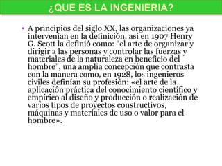 • A principios del siglo XX, las organizaciones ya
intervenían en la definición, así en 1907 Henry
G. Scott la definió como: “el arte de organizar y
dirigir a las personas y controlar las fuerzas y
materiales de la naturaleza en beneficio del
hombre”, una amplia concepción que contrasta
con la manera como, en 1928, los ingenieros
civiles definían su profesión: «el arte de la
aplicación práctica del conocimiento científico y
empírico al diseño y producción o realización de
varios tipos de proyectos constructivos,
máquinas y materiales de uso o valor para el
hombre».
¿QUE ES LA INGENIERIA?¿QUE ES LA INGENIERIA?
 