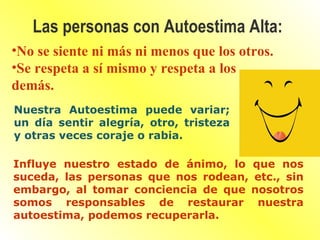 No se siente ni más ni menos que los otros. Se respeta a sí mismo y respeta a los demás. Las personas con Autoestima Alta: Nuestra Autoestima puede variar; un día sentir alegría, otro, tristeza y otras veces coraje o rabia. Influye nuestro estado de ánimo, lo que nos suceda, las personas que nos rodean, etc., sin embargo, al tomar conciencia de que nosotros somos responsables de restaurar nuestra autoestima, podemos recuperarla. 