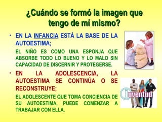 ¿Cuándo se formó la imagen que tengo de mí mismo? EN LA  INFANCIA  ESTÁ LA BASE DE LA AUTOESTIMA; EL NIÑO ES COMO UNA ESPONJA QUE ABSORBE TODO LO BUENO Y LO MALO SIN CAPACIDAD DE DISCERNIR Y PROTEGERSE. EN LA  ADOLESCENCIA , LA AUTOESTIMA SE CONTINÚA O SE RECONSTRUYE; EL ADOLESCENTE QUE TOMA CONCIENCIA DE SU AUTOESTIMA, PUEDE COMENZAR A TRABAJAR CON ELLA. 