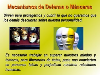 Mecanismos de Defensa o Máscaras Sirven para protegernos y cubrir lo que no queremos que los demás descubran sobre nuestra personalidad . Es necesario trabajar en superar nuestros miedos y temores, para liberarnos de éstas, pues nos convierten en personas falsas y perjudican nuestras relaciones humanas. 
