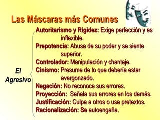 Las Máscaras más Comunes El Agresivo Autoritarismo y Rigidez:  Exige perfección y es inflexible. Prepotencia:  Abusa de su poder y se siente superior. Controlador:  Manipulación y chantaje. Cinismo:  Presume de lo que debería estar avergonzado. Negación:  No reconoce sus errores. Proyección:  Señala sus errores en los demás. Justificación:  Culpa a otros o usa pretextos. Racionalización:  Se   a utoengañ a . 