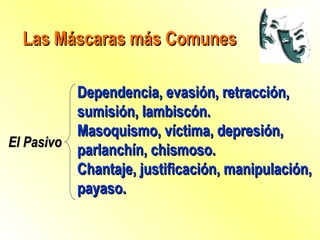 Las Máscaras más Comunes El Pasivo Dependencia, evasión, retracción, sumisión, lambiscón. Masoquismo, víctima, depresión, parlanchín, chismoso. Chantaje, justificación, manipulación, payaso. 