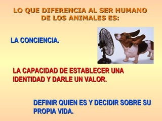 LO QUE DIFERENCIA AL SER HUMANO DE LOS ANIMALES ES: LA CAPACIDAD DE ESTABLECER UNA  IDENTIDAD Y DARLE UN VALOR. DEFINIR QUIEN ES Y DECIDIR SOBRE SU PROPIA VIDA. LA CONCIENCIA. 