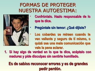 FORMAS DE PROTEGER NUESTRA AUTOESTIMA: Confróntalo. Hazlo responsable de lo que te dice. Pregúntale sin temor: ¿Qué dijiste? Los cobardes se retraen cuando te ven valiente y seguro de tí mismo, o quizá sea una mala comunicación que vale la pena aclarar. Si hay algo de verdad en lo que te dice, acéptalo con madurez y pide disculpas sin sentirte humillado. Es de sabios reconocer errores y es de grandes pedir perdón. 