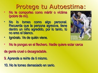 Protege tu Autoestima: No te comportes como mártir o víctima (pobre de mí). No lo tomes como algo personal. Recuerda que la persona agresiva, tiene dentro un niño agredido, por lo tanto, tú no eres el blanco. Ignóralo. Ve de quién viene. No te pongas en el flechero. Nadie quiere estar cerca  de gente cruel o desagradable. 9.  Aprende a reírte de ti mismo.  10. No te tomes demasiado en serio. 