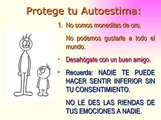 Protege tu Autoestima: No somos moneditas de oro. No podemos gustarle a todo el mundo. Desahógate con un buen amigo. Recuerda: NADIE TE PUEDE HACER SENTIR INFERIOR SIN TU CONSENTIMIENTO. NO LE DES LAS RIENDAS DE TUS EMOCIONES A NADIE. 