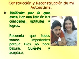 Valórate por lo que eres.  Haz una lista de tus cualidades, aptitudes y logros. Recuerda que todos somos importantes porque Dios no hace basura. Quiérete y acéptate. Construcción y Reconstrucción de mi Autoestima. 