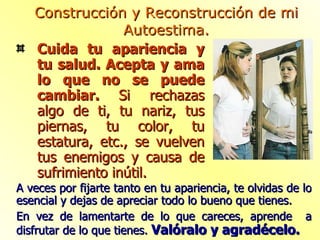 Cuida tu apariencia y tu salud. Acepta y ama lo que no se puede cambiar.  Si rechazas algo de ti, tu nariz, tus piernas, tu color, tu estatura, etc., se vuelven tus enemigos y causa de sufrimiento inútil. Construcción y Reconstrucción de mi Autoestima. A veces por fijarte tanto en tu apariencia, te olvidas de lo esencial y dejas de apreciar todo lo bueno que tienes. En vez de lamentarte de lo que careces, aprende  a disfrutar de lo que tienes.  Valóralo y agradécelo. 