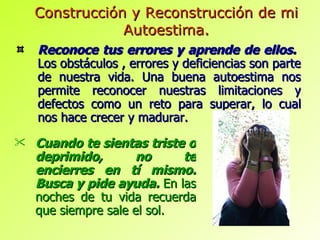 Reconoce tus errores y aprende de ellos.  Los obstáculos , errores y deficiencias son parte de nuestra vida. Una buena autoestima nos permite reconocer nuestras limitaciones y defectos como un reto para superar, lo cual nos hace crecer y madurar. Construcción y Reconstrucción de mi Autoestima. Cuando te sientas triste o deprimido, no te encierres en tí mismo. Busca y pide ayuda.   En las noches de tu vida recuerda que siempre sale el sol. 
