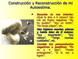 Escucha tu voz interior.  ¿Qué te dice a ti mismo? Ojo con las frases negativas “¡Ay no puedo!”, “Soy un tonto”, “No tengo pegue”, etc. Haz higiene mental, piensa y habla bien de tí mismo ; “Soy importante”, “Soy valiosa”, “Tengo muchas cualidades”, etc. Cambia tus pensamientos negativos a positivos : “Me va a ir bien”, “Puedo arriesgarme”, “Sí lo voy a lograr”. Construcción y Reconstrucción de mi Autoestima. 