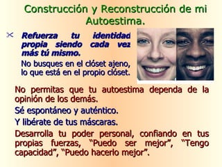 No permitas que tu autoestima dependa de la opinión de los demás. Sé espontáneo y auténtico. Y libérate de tus máscaras. Desarrolla tu poder personal, confiando en tus propias fuerzas, “Puedo ser mejor”, “Tengo capacidad”, “Puedo hacerlo mejor”. Construcción y Reconstrucción de mi Autoestima. Refuerza tu identidad propia siendo cada vez más tú mismo.   No busques en el clóset ajeno, lo que está en el propio clóset. 