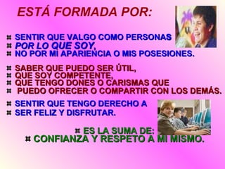 ESTÁ FORMADA POR: SENTIR QUE VALGO COMO PERSONA  POR LO  QUE SOY ,  NO POR MI APARIENCIA O MIS POSESIONES. SABER QUE PUEDO SER ÚTIL,  QUE SOY COMPETENTE,  QUE TENGO DONES O CARISMAS QUE PUEDO OFRECER O COMPARTIR CON LOS DEMÁS. SENTIR QUE TENGO DERECHO A  SER FELIZ Y DISFRUTAR.  ES LA SUMA DE: CONFIANZA Y RESPETO A MÍ MISMO. 