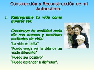 Reprograma tu vida como quieres ser. Construye tu realidad cada día con nuevas y positivas actitudes de vida:  “ La vida es bella” “ Puedo elegir ver la vida de un modo diferente” “ Puedo ser positivo” “ Puedo aprender a disfrutar”. Construcción y Reconstrucción de mi Autoestima. 