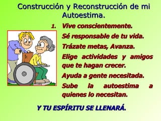 Vive conscientemente. Sé responsable de tu vida. Trázate metas, Avanza. Elige actividades y amigos que te hagan crecer. Ayuda a gente necesitada. Sube la autoestima a quienes lo necesitan. Construcción y Reconstrucción de mi Autoestima. Y TU ESPÍRITU SE LLENARÁ. 