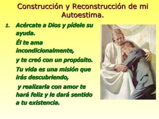 Acércate a Dios y pídele su ayuda. Él te ama incondicionalmente, y te creó con un propósito. Tu vida es una misión que irás descubriendo,   y realizarla con amor te hará feliz y le dará sentido a tu existencia. Construcción y Reconstrucción de mi Autoestima. 