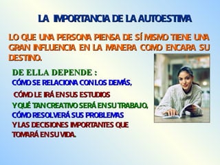 LO QUE UNA PERSONA PIENSA DE SÍ MISMO TIENE UNA GRAN INFLUENCIA EN LA MANERA COMO ENCARA SU DESTINO. LA  IMPORTANCIA DE LA AUTOESTIMA DE ELLA DEPENDE : CÓMO SE RELACIONA CON LOS DEMÁS,  CÓMO LE IRÁ EN SUS ESTUDIOS   Y QUÉ TAN CREATIVO SERÁ EN SU TRABAJO,  CÓMO RESOLVERÁ SUS PROBLEMAS  Y LAS DECISIONES IMPORTANTES QUE TOMARÁ EN SU VIDA . 