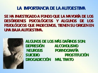 SE HA INVESTIGADO A FONDO QUE LA MAYORÍA DE LOS DESÓRDENES PSICOLÓGICOS Y ALGUNOS DE LOS FISIOLÓGICOS QUE PADECEMOS, TIENEN SU ORIGEN EN UNA BAJA AUTOESTIMA. ALGUNOS DE LOS MÁS DAÑINOS SON: DEPRESIÓN   ALCOHOLISMO NEUROSIS PORNOGRAFÍA SUICIDIO PROSTITUCIÓN DROGADICCIÓN MAL TRATO LA  IMPORTANCIA DE LA AUTOESTIMA 