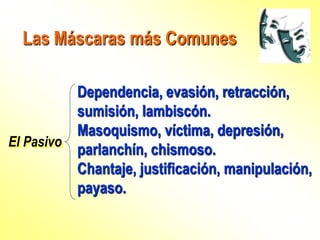 Las Máscaras más Comunes
El Pasivo
Dependencia, evasión, retracción,
sumisión, lambiscón.
Masoquismo, víctima, depresión,
parlanchín, chismoso.
Chantaje, justificación, manipulación,
payaso.
 
