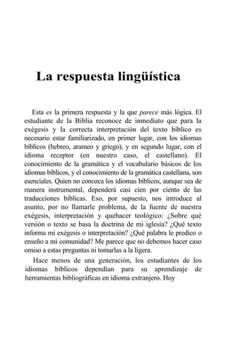 La respuesta lingüística
Esta es la primera respuesta y la que parece más lógica. El
estudiante de la Biblia reconoce de inmediato que para la
exégesis y la correcta interpretación del texto bíblico es
necesario estar familiarizado, en primer lugar, con los idiomas
bíblicos (hebreo, arameo y griego), y en segundo lugar, con el
idioma receptor (en nuestro caso, el castellano). El
conocimiento de la gramática y el vocabulario básicos de los
idiomas bíblicos, y el conocimiento de la gramática castellana, son
esenciales. Quien no conozca los idiomas bíblicos, aunque sea de
manera instrumental, dependerá casi cien por ciento de las
traducciones bíblicas. Eso, por supuesto, nos introduce al
asunto, por no llamarle problema, de la fuente de nuestra
exégesis, interpretación y quehacer teológico: ¿Sobre qué
versión o texto se basa la doctrina de mi iglesia? ¿Qué texto
informa mi exégesis o interpretación? ¿Qué palabra le predico o
enseño a mi comunidad? Me parece que no debemos hacer caso
omiso a estas preguntas ni tomarlas a la ligera.
Hace menos de una generación, los estudiantes de los
idiomas bíblicos dependían para su aprendizaje de
herramientas bibliográficas en idioma extranjero. Hoy
 