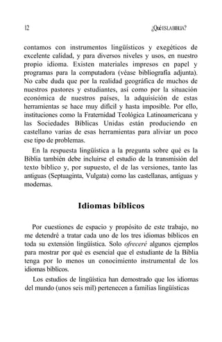 12 ¿QuéESLABIBLIA?
contamos con instrumentos lingüísticos y exegéticos de
excelente calidad, y para diversos niveles y usos, en nuestro
propio idioma. Existen materiales impresos en papel y
programas para la computadora (véase bibliografía adjunta).
No cabe duda que por la realidad geográfica de muchos de
nuestros pastores y estudiantes, así como por la situación
económica de nuestros países, la adquisición de estas
herramientas se hace muy difícil y hasta imposible. Por ello,
instituciones como la Fraternidad Teológica Latinoamericana y
las Sociedades Bíblicas Unidas están produciendo en
castellano varias de esas herramientas para aliviar un poco
ese tipo de problemas.
En la respuesta lingüística a la pregunta sobre qué es la
Biblia también debe incluirse el estudio de la transmisión del
texto bíblico y, por supuesto, el de las versiones, tanto las
antiguas (Septuaginta, Vulgata) como las castellanas, antiguas y
modernas.
Idiomas bíblicos
Por cuestiones de espacio y propósito de este trabajo, no
me detendré a tratar cada uno de los tres idiomas bíblicos en
toda su extensión lingüística. Solo ofreceré algunos ejemplos
para mostrar por qué es esencial que el estudiante de la Biblia
tenga por lo menos un conocimiento instrumental de los
idiomas bíblicos.
Los estudios de lingüística han demostrado que los idiomas
del mundo (unos seis mil) pertenecen a familias lingüísticas
 