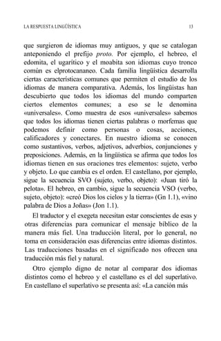 LA RESPUESTA LINGÜÍSTICA 13
que surgieron de idiomas muy antiguos, y que se catalogan
anteponiendo el prefijo proto. Por ejemplo, el hebreo, el
edomita, el ugarítico y el moabita son idiomas cuyo tronco
común es elprotocananeo. Cada familia lingüística desarrolla
ciertas características comunes que permiten el estudio de los
idiomas de manera comparativa. Además, los lingüistas han
descubierto que todos los idiomas del mundo comparten
ciertos elementos comunes; a eso se le denomina
«universales». Como muestra de esos «universales» sabemos
que todos los idiomas tienen ciertas palabras o morfemas que
podemos definir como personas o cosas, acciones,
calificadores y conectares. En nuestro idioma se conocen
como sustantivos, verbos, adjetivos, adverbios, conjunciones y
preposiciones. Además, en la lingüística se afirma que todos los
idiomas tienen en sus oraciones tres elementos: sujeto, verbo
y objeto. Lo que cambia es el orden. El castellano, por ejemplo,
sigue la secuencia SVO (sujeto, verbo, objeto): «Juan tiró la
pelota». El hebreo, en cambio, sigue la secuencia VSO (verbo,
sujeto, objeto): «creó Dios los cielos y la tierra» (Gn 1.1), «vino
palabra de Dios a Joñas» (Jon 1.1).
El traductor y el exegeta necesitan estar conscientes de esas y
otras diferencias para comunicar el mensaje bíblico de la
manera más fiel. Una traducción literal, por lo general, no
toma en consideración esas diferencias entre idiomas distintos.
Las traducciones basadas en el significado nos ofrecen una
traducción más fiel y natural.
Otro ejemplo digno de notar al comparar dos idiomas
distintos como el hebreo y el castellano es el del superlativo.
En castellano el superlativo se presenta así: «La canción más
 