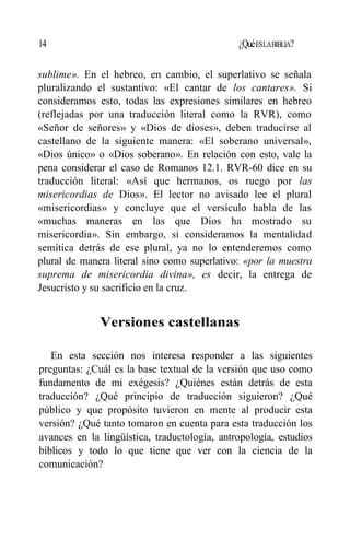 14 ¿QuéESLABIBLIA?
sublime». En el hebreo, en cambio, el superlativo se señala
pluralizando el sustantivo: «El cantar de los cantares». Si
consideramos esto, todas las expresiones similares en hebreo
(reflejadas por una traducción literal como la RVR), como
«Señor de señores» y «Dios de dioses», deben traducirse al
castellano de la siguiente manera: «El soberano universal»,
«Dios único» o «Dios soberano». En relación con esto, vale la
pena considerar el caso de Romanos 12.1. RVR-60 dice en su
traducción literal: «Así que hermanos, os ruego por las
misericordias de Dios». El lector no avisado lee el plural
«misericordias» y concluye que el versículo habla de las
«muchas maneras en las que Dios ha mostrado su
misericordia». Sin embargo, si consideramos la mentalidad
semítica detrás de ese plural, ya no lo entenderemos como
plural de manera literal sino como superlativo: «por la muestra
suprema de misericordia divina», es decir, la entrega de
Jesucristo y su sacrificio en la cruz.
Versiones castellanas
En esta sección nos interesa responder a las siguientes
preguntas: ¿Cuál es la base textual de la versión que uso como
fundamento de mi exégesis? ¿Quiénes están detrás de esta
traducción? ¿Qué principio de traducción siguieron? ¿Qué
público y que propósito tuvieron en mente al producir esta
versión? ¿Qué tanto tomaron en cuenta para esta traducción los
avances en la lingüística, traductología, antropología, estudios
bíblicos y todo lo que tiene que ver con la ciencia de la
comunicación?
 