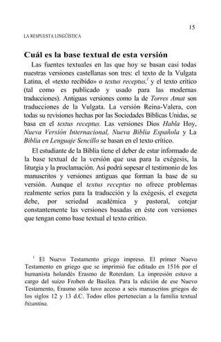 LA RESPUESTA LINGÜÍSTICA
Cuál es la base textual de esta versión
Las fuentes textuales en las que hoy se basan casi todas
nuestras versiones castellanas son tres: el texto de la Vulgata
Latina, el «texto recibido» o textus receptus,l
y el texto crítico
(tal como es publicado y usado para las modernas
traducciones). Antiguas versiones como la de Torres Amat son
traducciones de la Vulgata. La versión Reina-Valera, con
todas su revisiones hechas por las Sociedades Bíblicas Unidas, se
basa en el textus receptus. Las versiones Dios Habla Hoy,
Nueva Versión Internacional, Nueva Biblia Española y La
Biblia en Lenguaje Sencillo se basan en el texto crítico.
El estudiante de la Biblia tiene el deber de estar informado de
la base textual de la versión que usa para la exégesis, la
liturgia y la proclamación. Así podrá sopesar el testimonio de los
manuscritos y versiones antiguas que forman la base de su
versión. Aunque el textus receptus no ofrece problemas
realmente serios para la traducción y la exégesis, el exegeta
debe, por seriedad académica y pastoral, cotejar
constantemente las versiones basadas en éste con versiones
que tengan como base textual el texto crítico.
1
El Nuevo Testamento griego impreso. El primer Nuevo
Testamento en griego que se imprimió fue editado en 1516 por el
humanista holandés Erasmo de Roterdam. La impresión estuvo a
cargo del suizo Froben de Basilea. Para la edición de ese Nuevo
Testamento, Erasmo sólo tuvo acceso a seis manuscritos griegos de
los siglos 12 y 13 d.C. Todos ellos pertenecían a la familia textual
bizantina.
15
 