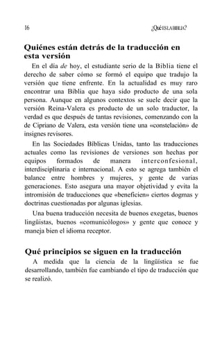 16 ¿QuéESLABIBLIA?
Quiénes están detrás de la traducción en
esta versión
En el día de hoy, el estudiante serio de la Biblia tiene el
derecho de saber cómo se formó el equipo que tradujo la
versión que tiene enfrente. En la actualidad es muy raro
encontrar una Biblia que haya sido producto de una sola
persona. Aunque en algunos contextos se suele decir que la
versión Reina-Valera es producto de un solo traductor, la
verdad es que después de tantas revisiones, comenzando con la
de Cipriano de Valera, esta versión tiene una «constelación» de
insignes revisores.
En las Sociedades Bíblicas Unidas, tanto las traducciones
actuales como las revisiones de versiones son hechas por
equipos formados de manera interconfesional,
interdisciplinaria e internacional. A esto se agrega también el
balance entre hombres y mujeres, y gente de varias
generaciones. Esto asegura una mayor objetividad y evita la
intromisión de traducciones que «beneficien» ciertos dogmas y
doctrinas cuestionadas por algunas iglesias.
Una buena traducción necesita de buenos exegetas, buenos
lingüistas, buenos «comunicólogos» y gente que conoce y
maneja bien el idioma receptor.
Qué principios se siguen en la traducción
A medida que la ciencia de la lingüística se fue
desarrollando, también fue cambiando el tipo de traducción que
se realizó.
 