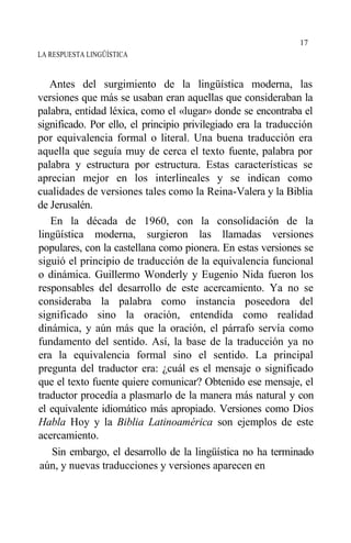 LA RESPUESTA LINGÜÍSTICA
Antes del surgimiento de la lingüística moderna, las
versiones que más se usaban eran aquellas que consideraban la
palabra, entidad léxica, como el «lugar» donde se encontraba el
significado. Por ello, el principio privilegiado era la traducción
por equivalencia formal o literal. Una buena traducción era
aquella que seguía muy de cerca el texto fuente, palabra por
palabra y estructura por estructura. Estas características se
aprecian mejor en los interlineales y se indican como
cualidades de versiones tales como la Reina-Valera y la Biblia
de Jerusalén.
En la década de 1960, con la consolidación de la
lingüística moderna, surgieron las llamadas versiones
populares, con la castellana como pionera. En estas versiones se
siguió el principio de traducción de la equivalencia funcional
o dinámica. Guillermo Wonderly y Eugenio Nida fueron los
responsables del desarrollo de este acercamiento. Ya no se
consideraba la palabra como instancia poseedora del
significado sino la oración, entendida como realidad
dinámica, y aún más que la oración, el párrafo servía como
fundamento del sentido. Así, la base de la traducción ya no
era la equivalencia formal sino el sentido. La principal
pregunta del traductor era: ¿cuál es el mensaje o significado
que el texto fuente quiere comunicar? Obtenido ese mensaje, el
traductor procedía a plasmarlo de la manera más natural y con
el equivalente idiomático más apropiado. Versiones como Dios
Habla Hoy y la Biblia Latinoamérica son ejemplos de este
acercamiento.
Sin embargo, el desarrollo de la lingüística no ha terminado
aún, y nuevas traducciones y versiones aparecen en
17
 