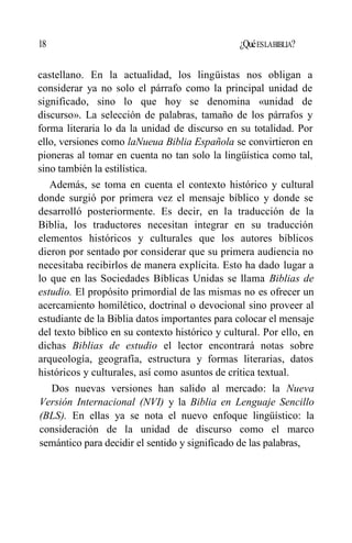 18 ¿QuéESLABIBLIA?
castellano. En la actualidad, los lingüistas nos obligan a
considerar ya no solo el párrafo como la principal unidad de
significado, sino lo que hoy se denomina «unidad de
discurso». La selección de palabras, tamaño de los párrafos y
forma literaria lo da la unidad de discurso en su totalidad. Por
ello, versiones como laNueua Biblia Española se convirtieron en
pioneras al tomar en cuenta no tan solo la lingüística como tal,
sino también la estilística.
Además, se toma en cuenta el contexto histórico y cultural
donde surgió por primera vez el mensaje bíblico y donde se
desarrolló posteriormente. Es decir, en la traducción de la
Biblia, los traductores necesitan integrar en su traducción
elementos históricos y culturales que los autores bíblicos
dieron por sentado por considerar que su primera audiencia no
necesitaba recibirlos de manera explícita. Esto ha dado lugar a
lo que en las Sociedades Bíblicas Unidas se llama Biblias de
estudio. El propósito primordial de las mismas no es ofrecer un
acercamiento homilético, doctrinal o devocional sino proveer al
estudiante de la Biblia datos importantes para colocar el mensaje
del texto bíblico en su contexto histórico y cultural. Por ello, en
dichas Biblias de estudio el lector encontrará notas sobre
arqueología, geografía, estructura y formas literarias, datos
históricos y culturales, así como asuntos de crítica textual.
Dos nuevas versiones han salido al mercado: la Nueva
Versión Internacional (NVI) y la Biblia en Lenguaje Sencillo
(BLS). En ellas ya se nota el nuevo enfoque lingüístico: la
consideración de la unidad de discurso como el marco
semántico para decidir el sentido y significado de las palabras,
 
