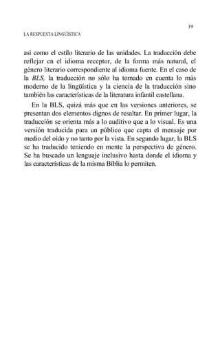 LA RESPUESTA LINGÜÍSTICA
así como el estilo literario de las unidades. La traducción debe
reflejar en el idioma receptor, de la forma más natural, el
género literario correspondiente al idioma fuente. En el caso de
la BLS, la traducción no sólo ha tomado en cuenta lo más
moderno de la lingüística y la ciencia de la traducción sino
también las características de la literatura infantil castellana.
En la BLS, quizá más que en las versiones anteriores, se
presentan dos elementos dignos de resaltar. En primer lugar, la
traducción se orienta más a lo auditivo que a lo visual. Es una
versión traducida para un público que capta el mensaje por
medio del oído y no tanto por la vista. En segundo lugar, la BLS
se ha traducido teniendo en mente la perspectiva de género.
Se ha buscado un lenguaje inclusivo hasta donde el idioma y
las características de la misma Biblia lo permiten.
19
 