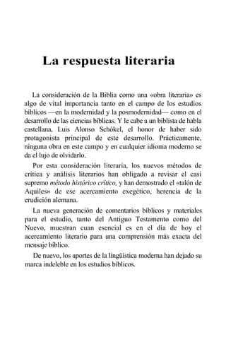 La respuesta literaria
La consideración de la Biblia como una «obra literaria» es
algo de vital importancia tanto en el campo de los estudios
bíblicos —en la modernidad y la posmodernidad— como en el
desarrollo de las ciencias bíblicas. Y le cabe a un biblista de habla
castellana, Luis Alonso Schókel, el honor de haber sido
protagonista principal de este desarrollo. Prácticamente,
ninguna obra en este campo y en cualquier idioma moderno se
da el lujo de olvidarlo.
Por esta consideración literaria, los nuevos métodos de
crítica y análisis literarios han obligado a revisar el casi
supremo método histórico crítico, y han demostrado el «talón de
Aquiles» de ese acercamiento exegético, herencia de la
erudición alemana.
La nueva generación de comentarios bíblicos y materiales
para el estudio, tanto del Antiguo Testamento como del
Nuevo, muestran cuan esencial es en el día de hoy el
acercamiento literario para una comprensión más exacta del
mensaje bíblico.
De nuevo, los aportes de la lingüística moderna han dejado su
marca indeleble en los estudios bíblicos.
 