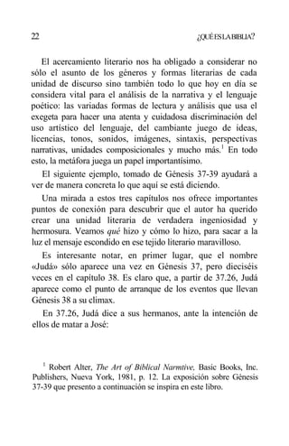 22 ¿QUÉESLABIBLIA?
El acercamiento literario nos ha obligado a considerar no
sólo el asunto de los géneros y formas literarias de cada
unidad de discurso sino también todo lo que hoy en día se
considera vital para el análisis de la narrativa y el lenguaje
poético: las variadas formas de lectura y análisis que usa el
exegeta para hacer una atenta y cuidadosa discriminación del
uso artístico del lenguaje, del cambiante juego de ideas,
licencias, tonos, sonidos, imágenes, sintaxis, perspectivas
narrativas, unidades composicionales y mucho más.1
En todo
esto, la metáfora juega un papel importantísimo.
El siguiente ejemplo, tomado de Génesis 37-39 ayudará a
ver de manera concreta lo que aquí se está diciendo.
Una mirada a estos tres capítulos nos ofrece importantes
puntos de conexión para descubrir que el autor ha querido
crear una unidad literaria de verdadera ingeniosidad y
hermosura. Veamos qué hizo y cómo lo hizo, para sacar a la
luz el mensaje escondido en ese tejido literario maravilloso.
Es interesante notar, en primer lugar, que el nombre
«Judá» sólo aparece una vez en Génesis 37, pero dieciséis
veces en el capítulo 38. Es claro que, a partir de 37.26, Judá
aparece como el punto de arranque de los eventos que llevan
Génesis 38 a su climax.
En 37.26, Judá dice a sus hermanos, ante la intención de
ellos de matar a José:
1
Robert Alter, The Art of Biblical Narmtive, Basic Books, Inc.
Publishers, Nueva York, 1981, p. 12. La exposición sobre Génesis
37-39 que presento a continuación se inspira en este libro.
 