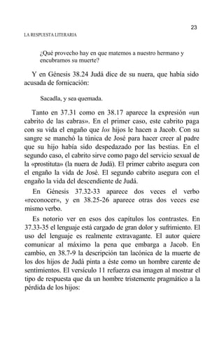 LA RESPUESTA LITERARIA
¿Qué provecho hay en que matemos a nuestro hermano y
encubramos su muerte?
Y en Génesis 38.24 Judá dice de su nuera, que había sido
acusada de fornicación:
Sacadla, y sea quemada.
Tanto en 37.31 como en 38.17 aparece la expresión «un
cabrito de las cabras». En el primer caso, este cabrito paga
con su vida el engaño que los hijos le hacen a Jacob. Con su
sangre se manchó la túnica de José para hacer creer al padre
que su hijo había sido despedazado por las bestias. En el
segundo caso, el cabrito sirve como pago del servicio sexual de
la «prostituta» (la nuera de Judá). El primer cabrito asegura con
el engaño la vida de José. El segundo cabrito asegura con el
engaño la vida del descendiente de Judá.
En Génesis 37.32-33 aparece dos veces el verbo
«reconocer», y en 38.25-26 aparece otras dos veces ese
mismo verbo.
Es notorio ver en esos dos capítulos los contrastes. En
37.33-35 el lenguaje está cargado de gran dolor y sufrimiento. El
uso del lenguaje es realmente extravagante. El autor quiere
comunicar al máximo la pena que embarga a Jacob. En
cambio, en 38.7-9 la descripción tan lacónica de la muerte de
los dos hijos de Judá pinta a éste como un hombre carente de
sentimientos. El versículo 11 refuerza esa imagen al mostrar el
tipo de respuesta que da un hombre tristemente pragmático a la
pérdida de los hijos:
23
 