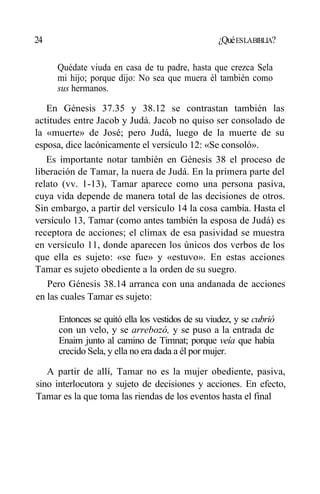24 ¿QuéESLABIBLIA?
Quédate viuda en casa de tu padre, hasta que crezca Sela
mi hijo; porque dijo: No sea que muera él también como
sus hermanos.
En Génesis 37.35 y 38.12 se contrastan también las
actitudes entre Jacob y Judá. Jacob no quiso ser consolado de
la «muerte» de José; pero Judá, luego de la muerte de su
esposa, dice lacónicamente el versículo 12: «Se consoló».
Es importante notar también en Génesis 38 el proceso de
liberación de Tamar, la nuera de Judá. En la primera parte del
relato (vv. 1-13), Tamar aparece como una persona pasiva,
cuya vida depende de manera total de las decisiones de otros.
Sin embargo, a partir del versículo 14 la cosa cambia. Hasta el
versículo 13, Tamar (como antes también la esposa de Judá) es
receptora de acciones; el climax de esa pasividad se muestra
en versículo 11, donde aparecen los únicos dos verbos de los
que ella es sujeto: «se fue» y «estuvo». En estas acciones
Tamar es sujeto obediente a la orden de su suegro.
Pero Génesis 38.14 arranca con una andanada de acciones
en las cuales Tamar es sujeto:
Entonces se quitó ella los vestidos de su viudez, y se cubrió
con un velo, y se arrebozó, y se puso a la entrada de
Enaim junto al camino de Timnat; porque veía que había
crecido Sela, y ella no era dada a él por mujer.
A partir de allí, Tamar no es la mujer obediente, pasiva,
sino interlocutora y sujeto de decisiones y acciones. En efecto,
Tamar es la que toma las riendas de los eventos hasta el final
 