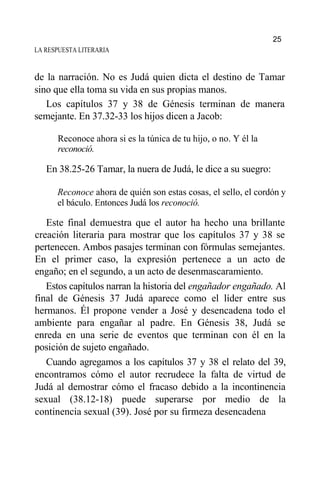 LA RESPUESTA LITERARIA
de la narración. No es Judá quien dicta el destino de Tamar
sino que ella toma su vida en sus propias manos.
Los capítulos 37 y 38 de Génesis terminan de manera
semejante. En 37.32-33 los hijos dicen a Jacob:
Reconoce ahora si es la túnica de tu hijo, o no. Y él la
reconoció.
En 38.25-26 Tamar, la nuera de Judá, le dice a su suegro:
Reconoce ahora de quién son estas cosas, el sello, el cordón y
el báculo. Entonces Judá los reconoció.
Este final demuestra que el autor ha hecho una brillante
creación literaria para mostrar que los capítulos 37 y 38 se
pertenecen. Ambos pasajes terminan con fórmulas semejantes.
En el primer caso, la expresión pertenece a un acto de
engaño; en el segundo, a un acto de desenmascaramiento.
Estos capítulos narran la historia del engañador engañado. Al
final de Génesis 37 Judá aparece como el líder entre sus
hermanos. Él propone vender a José y desencadena todo el
ambiente para engañar al padre. En Génesis 38, Judá se
enreda en una serie de eventos que terminan con él en la
posición de sujeto engañado.
Cuando agregamos a los capítulos 37 y 38 el relato del 39,
encontramos cómo el autor recrudece la falta de virtud de
Judá al demostrar cómo el fracaso debido a la incontinencia
sexual (38.12-18) puede superarse por medio de la
continencia sexual (39). José por su firmeza desencadena
25
 